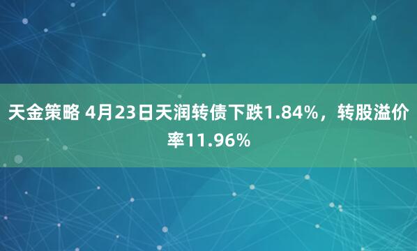 天金策略 4月23日天润转债下跌1.84%，转股溢价率11.96%