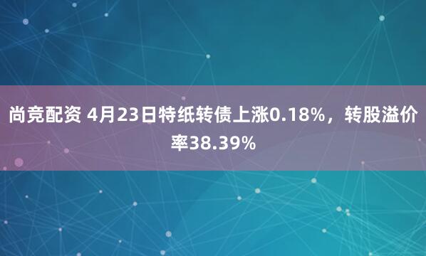 尚竞配资 4月23日特纸转债上涨0.18%，转股溢价率38.39%