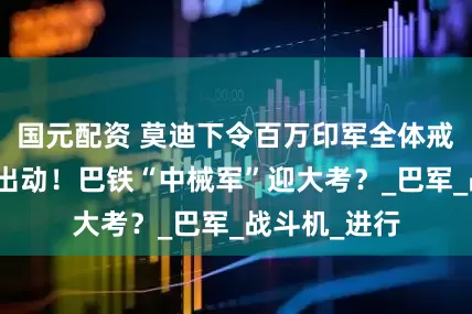 国元配资 莫迪下令百万印军全体戒备，印航母出动！巴铁“中械军”迎大考？_巴军_战斗机_进行