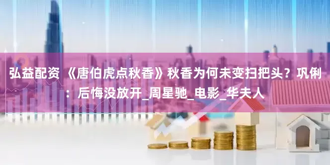 弘益配资 《唐伯虎点秋香》秋香为何未变扫把头？巩俐：后悔没放开_周星驰_电影_华夫人