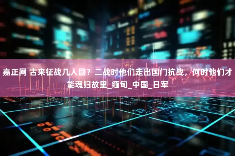 嘉正网 古来征战几人回？二战时他们走出国门抗战，何时他们才能魂归故里_缅甸_中国_日军