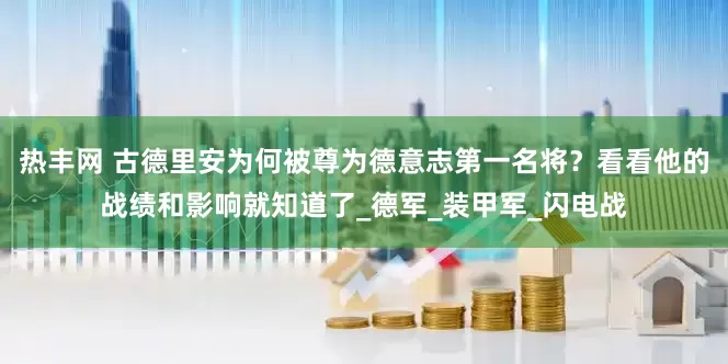 热丰网 古德里安为何被尊为德意志第一名将？看看他的战绩和影响就知道了_德军_装甲军_闪电战