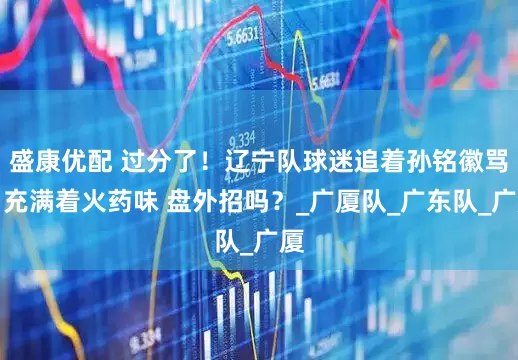 盛康优配 过分了！辽宁队球迷追着孙铭徽骂，充满着火药味 盘外招吗？_广厦队_广东队_广厦