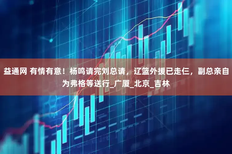 益通网 有情有意！杨鸣请完刘总请，辽篮外援已走仨，副总亲自为弗格等送行_广厦_北京_吉林