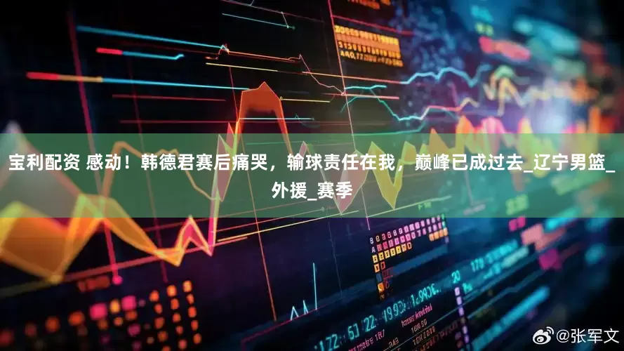 宝利配资 感动！韩德君赛后痛哭，输球责任在我，巅峰已成过去_辽宁男篮_外援_赛季