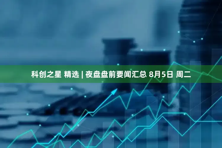 科创之星 精选 | 夜盘盘前要闻汇总 8月5日 周二