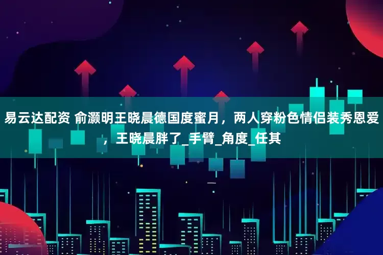 易云达配资 俞灏明王晓晨德国度蜜月，两人穿粉色情侣装秀恩爱，王晓晨胖了_手臂_角度_任其