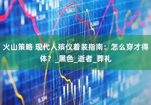 火山策略 现代人殡仪着装指南：怎么穿才得体？_黑色_逝者_葬礼