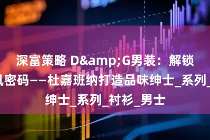 深富策略 D&G男装：解锁意式老钱风密码——杜嘉班纳打造品味绅士_系列_衬衫_男士