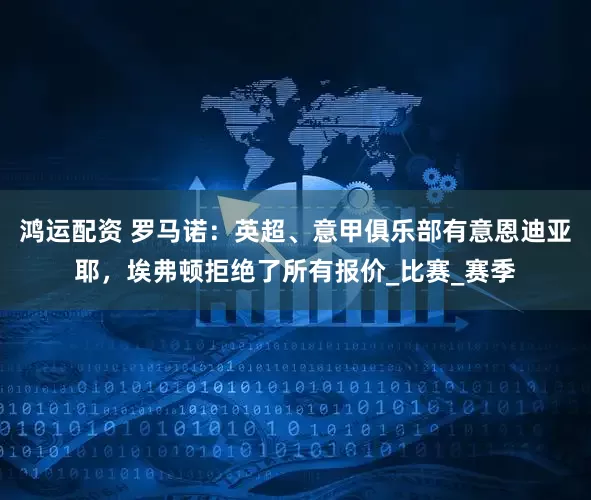 鸿运配资 罗马诺：英超、意甲俱乐部有意恩迪亚耶，埃弗顿拒绝了所有报价_比赛_赛季