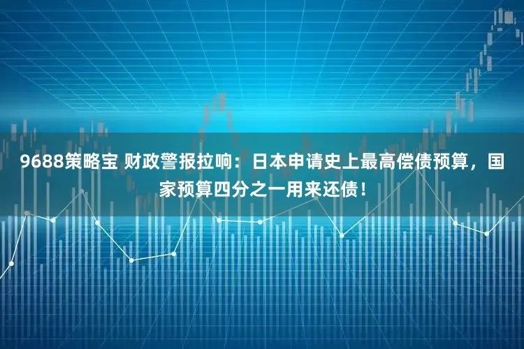 9688策略宝 财政警报拉响：日本申请史上最高偿债预算，国家预算四分之一用来还债！