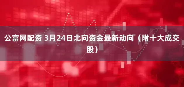 公富网配资 3月24日北向资金最新动向（附十大成交股）