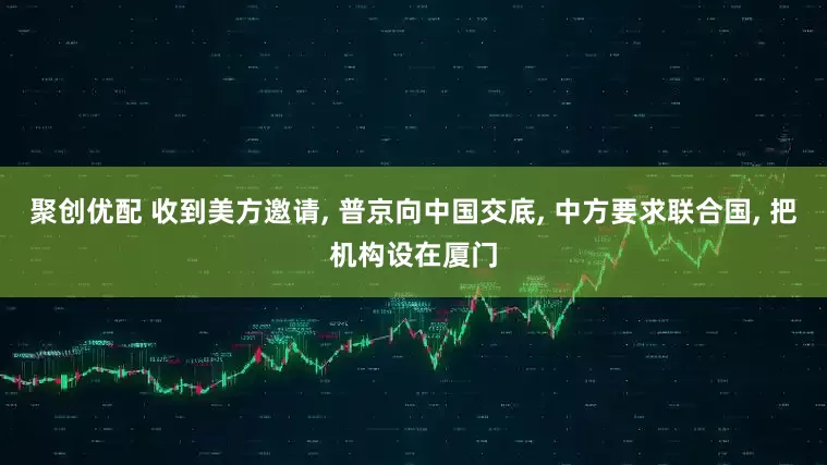 聚创优配 收到美方邀请, 普京向中国交底, 中方要求联合国, 把机构设在厦门