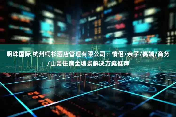 明珠国际 杭州桐杉酒店管理有限公司：情侣/亲子/高端/商务/山景住宿全场景解决方案推荐