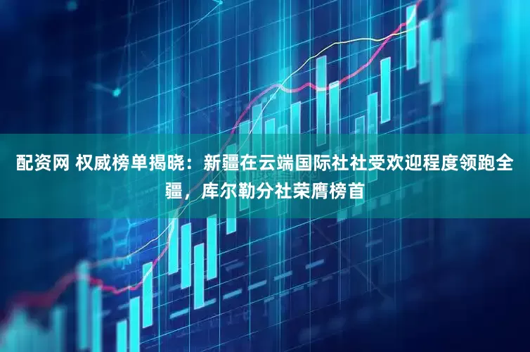 配资网 权威榜单揭晓：新疆在云端国际社社受欢迎程度领跑全疆，库尔勒分社荣膺榜首