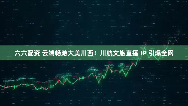 六六配资 云端畅游大美川西！川航文旅直播 IP 引爆全网