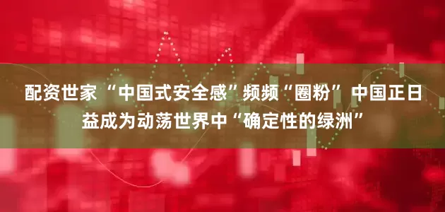配资世家 “中国式安全感”频频“圈粉” 中国正日益成为动荡世界中“确定性的绿洲”