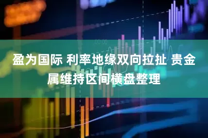盈为国际 利率地缘双向拉扯 贵金属维持区间横盘整理