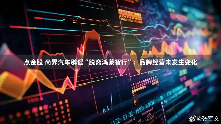 点金股 尚界汽车辟谣“脱离鸿蒙智行”：品牌经营未发生变化