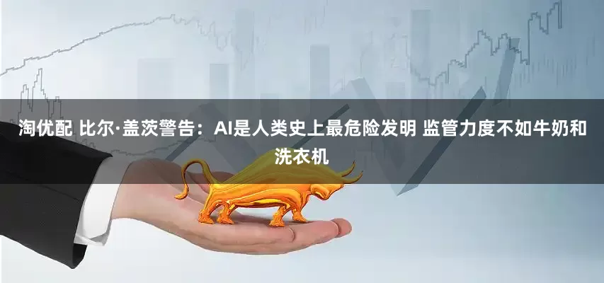 淘优配 比尔·盖茨警告：AI是人类史上最危险发明 监管力度不如牛奶和洗衣机